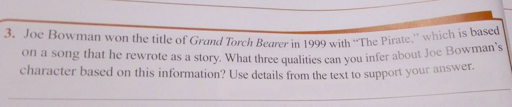 Joe Bowman won the title of Grand Torch Bearer in 1999 with “The Pirate,” which is based 
on a song that he rewrote as a story. What three qualities can you infer about Joe Bowman’s 
character based on this information? Use details from the text to support your answer.