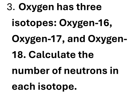 Oxygen has three 
isotopes: Oxygen- 16, 
Oxygen- 17, and Oxygen-
18. Calculate the 
number of neutrons in 
each isotope.