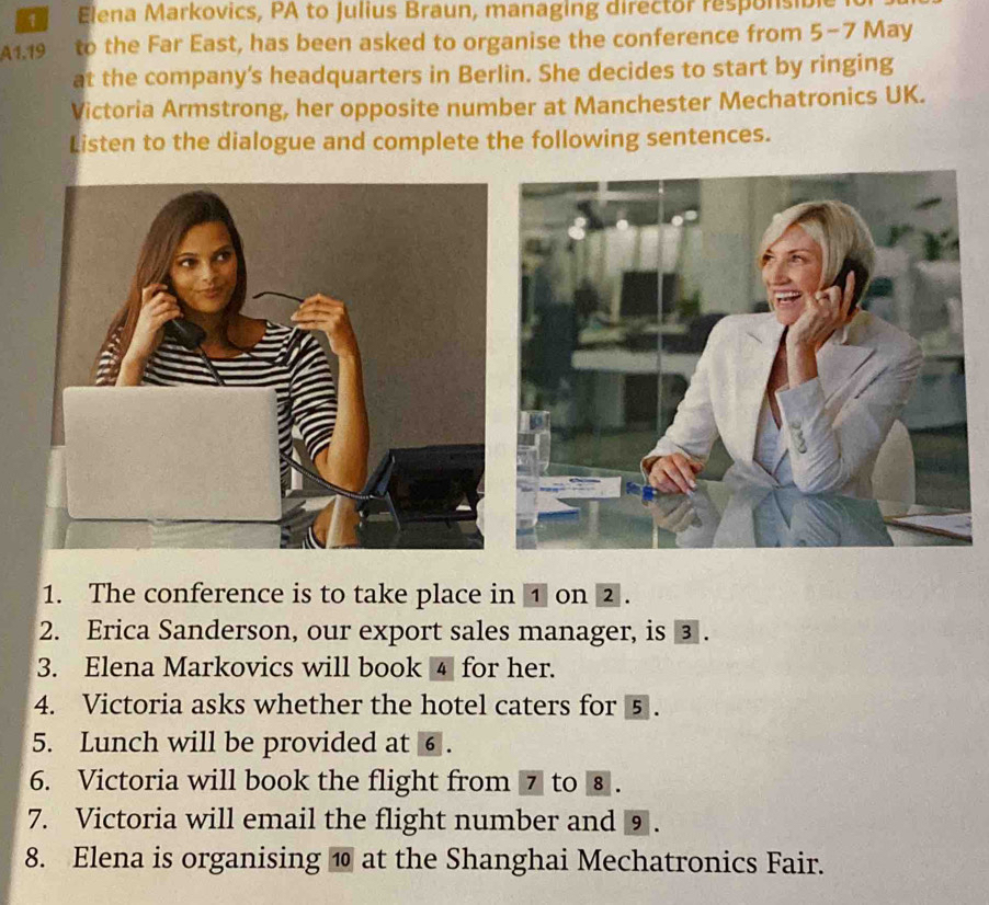 Elena Markovics, PA to Julius Braun, managing director responsible
A1.19 to the Far East, has been asked to organise the conference from 5-7 May 
at the company's headquarters in Berlin. She decides to start by ringing 
Victoria Armstrong, her opposite number at Manchester Mechatronics UK. 
Listen to the dialogue and complete the following sentences. 
1. The conference is to take place in ① on ② . 
2. Erica Sanderson, our export sales manager, is ③ . 
3. Elena Markovics will book 4 for her. 
4. Victoria asks whether the hotel caters for 5. 
5. Lunch will be provided at ⑥ . 
6. Victoria will book the flight from 7 to ⑧ . 
7. Victoria will email the flight number and ⑨. 
8. Elena is organising ⑩ at the Shanghai Mechatronics Fair.