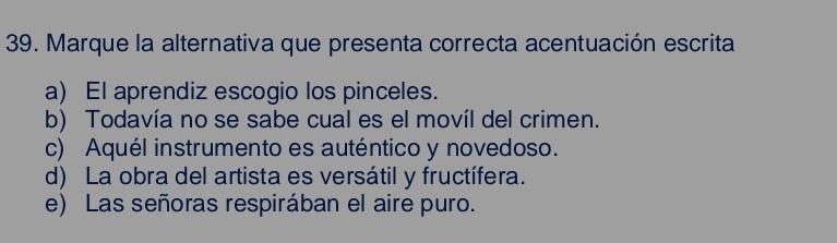 Marque la alternativa que presenta correcta acentuación escrita
a) El aprendiz escogio los pinceles.
b) Todavía no se sabe cual es el movíl del crimen.
c) Aquél instrumento es auténtico y novedoso.
d) La obra del artista es versátil y fructífera.
e) Las señoras respirában el aire puro.