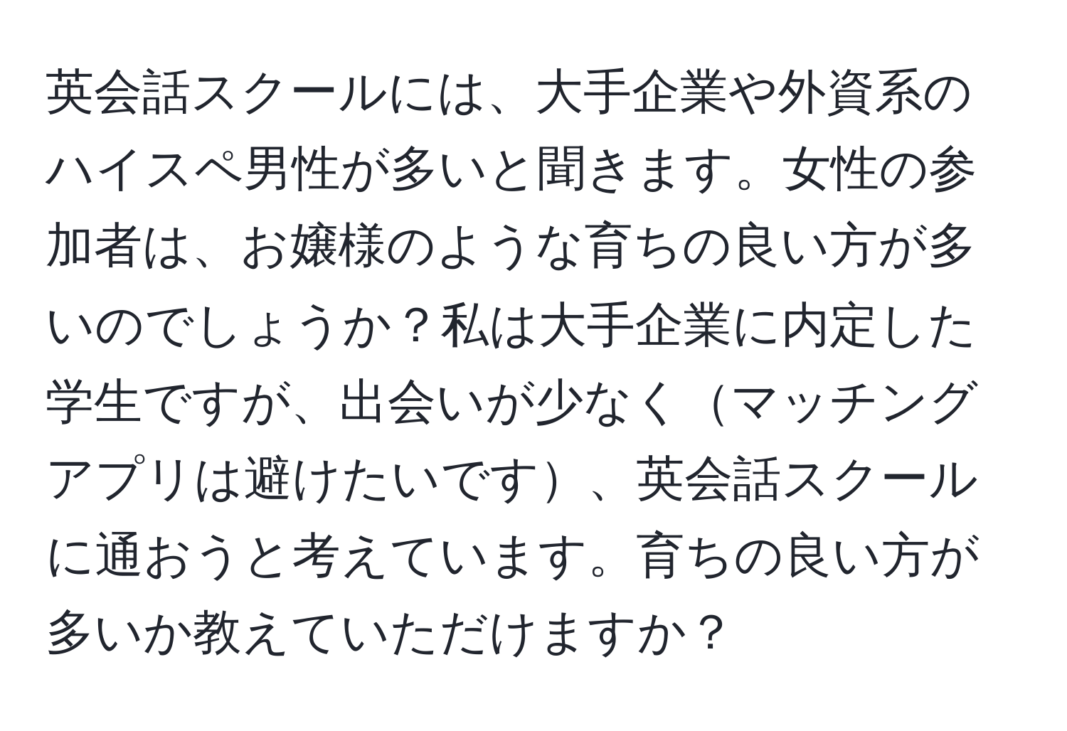 英会話スクールには、大手企業や外資系のハイスペ男性が多いと聞きます。女性の参加者は、お嬢様のような育ちの良い方が多いのでしょうか？私は大手企業に内定した学生ですが、出会いが少なくマッチングアプリは避けたいです、英会話スクールに通おうと考えています。育ちの良い方が多いか教えていただけますか？