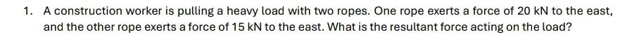 A construction worker is pulling a heavy load with two ropes. One rope exerts a force of 20 kN to the east, 
and the other rope exerts a force of 15 kN to the east. What is the resultant force acting on the load?