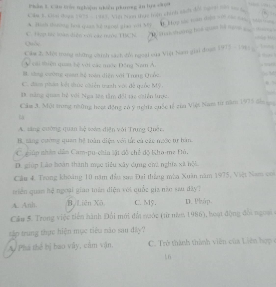Phản L Cán trác nghiệm nhiều phương ăn lựa chọn
*ao V991 V
Câu 1. Giải đoạn 1975 - 1985, Việt Nam thực hiện chính sách đổi ngoại nào sai Sy
A. Bình thường hoá quan hệ ngoại giao với Mỹ. 3. Hợp tác toàn điện với các nướ Một trung
C. Hợp tác toàn diện với các nước TBCN. D Bình thường hòa quan hệ ngoại gao
19jp Vỹ
Quốc
Cầu 2. Một trong những chính sách đổi ngoại của Việt Nam giai đoạn 1975 - 198 % . 1xng
tha s ì
A cái thiện quan hệ với các nước Đông Nam Á. l orquná
B. tăng cường quan hệ toàn diện với Trung Quốc. ) M
C. đám phần kết thúc chiến tranh với để quốc Mỹ. 0.3
D. nằng quan hệ với Nga lên tầm đối tác chiến lược.
   
Cầu 3. Một trong những hoạt động có ý nghĩa quốc tế của Việt Nam từ năm 1975 đm ma
là
A. tăng cường quan hệ toàn diện với Trung Quốc.
Ba tăng cường quan hệ toàn diện với tất cả các nước tư bản.
C. giúp nhân dân Cam-pu-chia lật đổ chế độ Khơ-me Đỏ.
D. giúp Lào hoàn thành mục tiêu xây dựng chủ nghĩa xã hội.
Câu 4. Trong khoảng 10 năm đầu sau Đại thắng mùa Xuân năm 1975, Việt Nam coi
triển quan hệ ngoại giao toàn diện với quốc gia nào sau đây?
A. Anh. B. Liên Xô. C. Mỹ. D. Phâp.
Câu 5. Trong việc tiến hành Đổi mới đất nước (từ năm 1986), hoạt động đổi ngoạiở
tập trung thực hiện mục tiêu nào sau đây?
A. Phá thể bị bao vây, cấm vận. C. Trở thành thành viên của Liên hợp ở
16