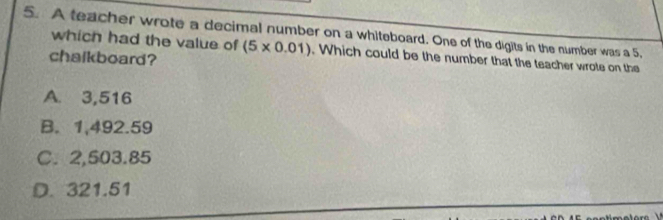 A teacher wrote a decimal number on a whiteboard. One of the digits in the number was a 5,
which had the value of (5* 0.01). Which could be the number that the teacher wrote on the
chalkboard?
A. 3,516
B. 1,492.59
C. 2,503.85
D. 321.51