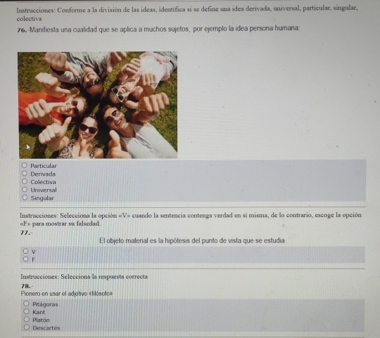 Instrucciones: Conforme a la división de las ideas, identífica si se define una idea derivada, universal, particular, singular,
colectiva
76.-Manifiesta una cualidad que se aplica a muchos sujetos, por ejemplo la idea persona humana:
Particular
Derivada
Colectiva
Universal
Singular
Instrucciones: Selecciona la opción =V_n cuando la sentencia contenga verdad en sí misma, de lo contrario, escoge la opción
«F» para mostrar su falsedad.
77.
El objeto material es la hipótesis del punto de vista que se estudia
F
Instrucciones: Selecciona la respuesta correcta
78.
Pionero en usar el adjetivo «filósolo»
Pitágoras
Kant
Platon
Descartés
