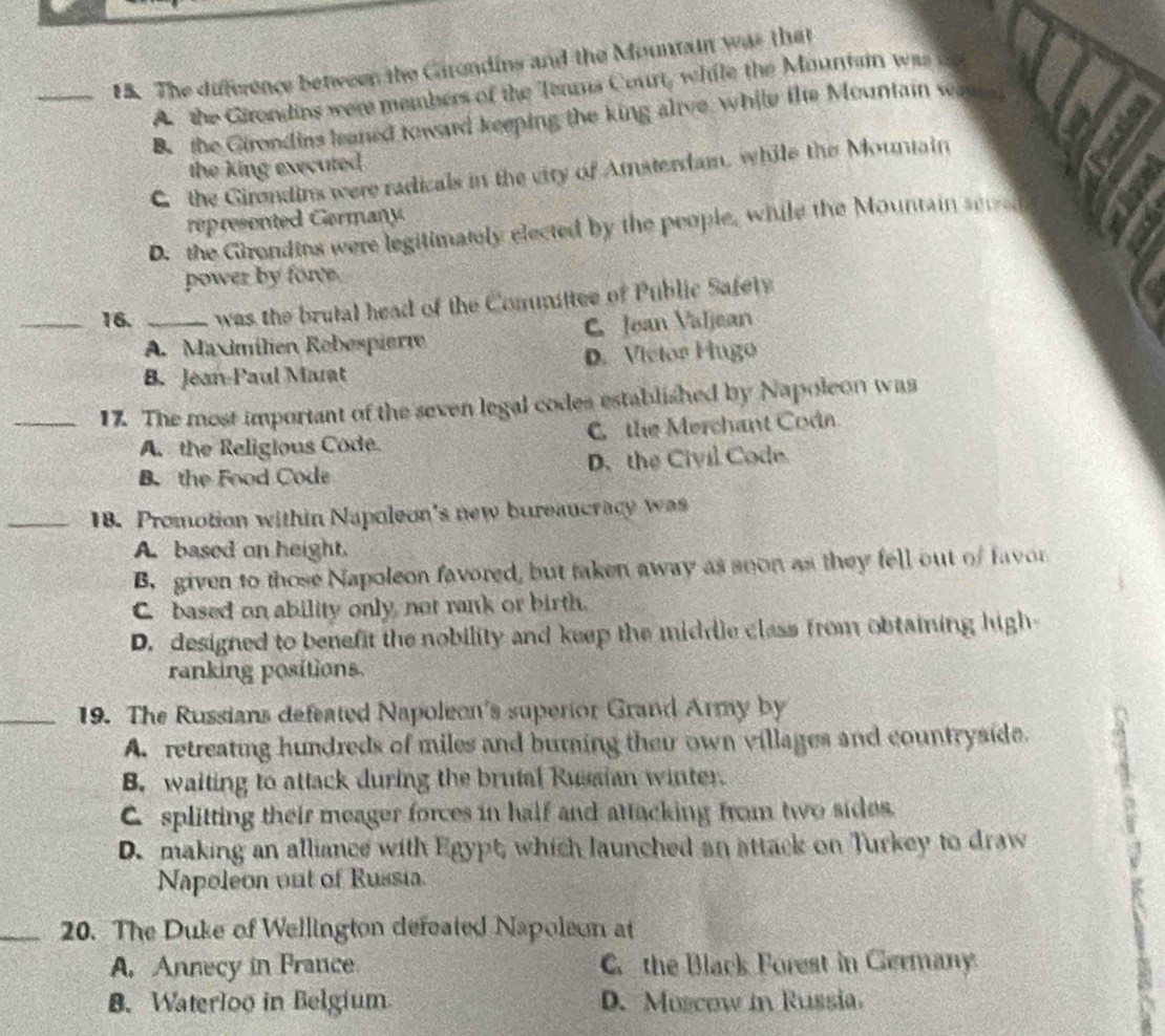 FS. The difference between the Garondins and the Mountain was that
A the Girondins were members of the Tenns Court, while the Mountain was
B. the Girondins leaned toward keeping the king alive while the Mountain wae
the king executed .
C the Girondins were radicals in the city of Amsterdam, while the Mountain
represented Germany
D. the Girondins were legitimately elected by the people, while the Mountain sered
power by forve.
_16. _was the brutal head of the Committee of Public Safety
A. Maximilien Rebespiert C. Jean Valjean
B. Jean-Paul Marat D. Victor Fingo
_17. The most important of the seven legal codes established by Napoleon was
A. the Religious Code. C the Merchant Coán
B. the Food Code D. the Civil Code
_18. Promotion within Napoleon's new bureaucracy was
A. based on height.
B. given to those Napoleon favored, but taken away as seon as they fell out of favor
C based on ability only not rank or birth.
D. designed to benefit the nobility and keep the middle class from obtaining high
ranking positions.
_19. The Russians defeated Napoleon's superior Grand Army by
A. retreating hundreds of miles and burning their own villages and countryside.
B. waiting to attack during the brutal Russian winter.
Csplitting their meager forces in half and attacking from two sides.
D.making an alliance with Egypt, which launched an attack on Turkey to draw
Napoleon out of Russia.
_20. The Duke of Wellington defeated Napoleon at
A. Annecy in Prance C the Black Forest in Germany
B. Waterloo in Belgium. D. Muscow in Russia.