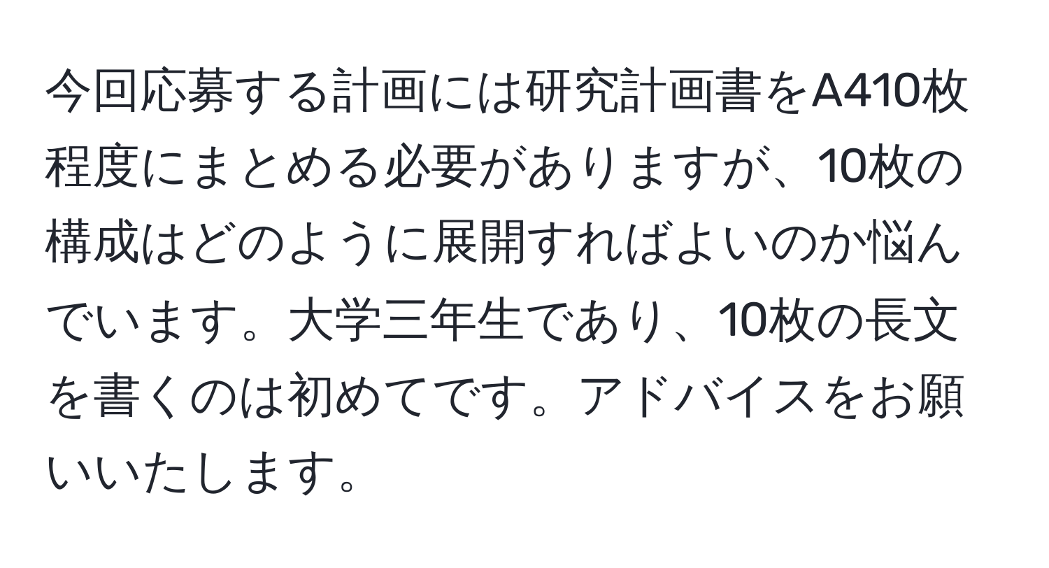 今回応募する計画には研究計画書をA410枚程度にまとめる必要がありますが、10枚の構成はどのように展開すればよいのか悩んでいます。大学三年生であり、10枚の長文を書くのは初めてです。アドバイスをお願いいたします。