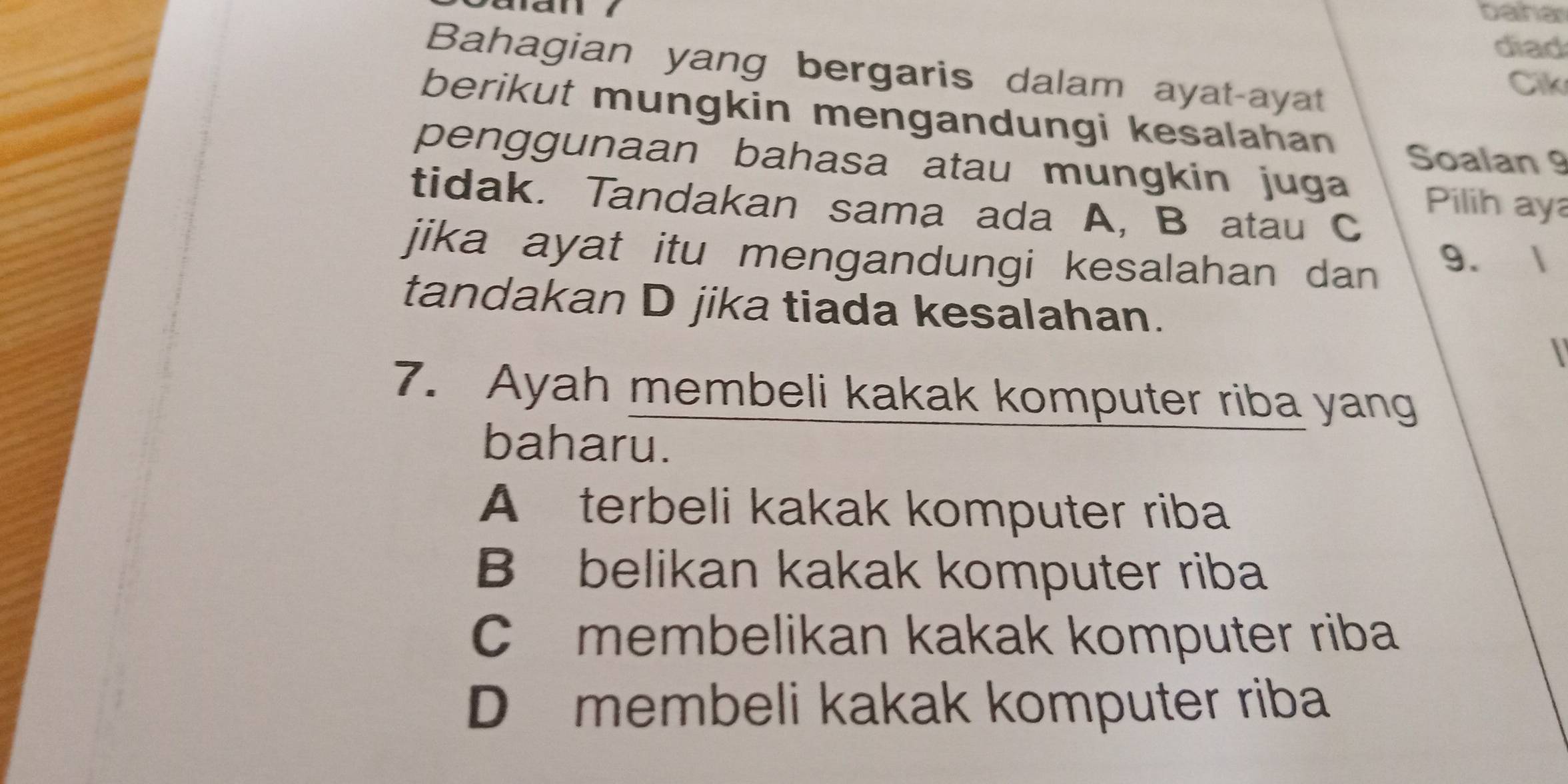 baha
diad
Bahagian yang bergaris dalam ayat-ayat
Cik
berikut mungkin mengandungi kesalahan
Soalan 9
penggunaan bahasa atau mungkin juga
Pilih ay
tidak. Tandakan sama ada A, B atau C
jika ayat itu mengandungi kesalahan dan 9. 1
tandakan D jika tiada kesalahan.

7. Ayah membeli kakak komputer riba yang
baharu.
A terbeli kakak komputer riba
B belikan kakak komputer riba
C membelikan kakak komputer riba
D membeli kakak komputer riba