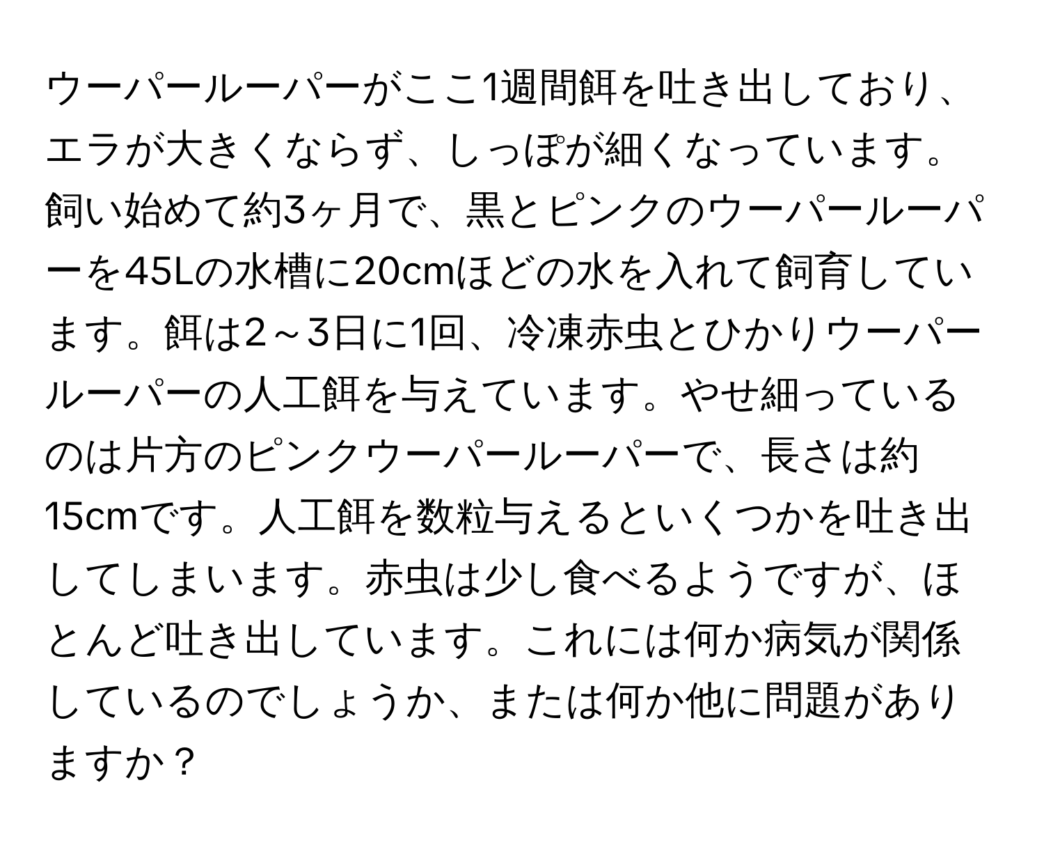 ウーパールーパーがここ1週間餌を吐き出しており、エラが大きくならず、しっぽが細くなっています。飼い始めて約3ヶ月で、黒とピンクのウーパールーパーを45Lの水槽に20cmほどの水を入れて飼育しています。餌は2～3日に1回、冷凍赤虫とひかりウーパールーパーの人工餌を与えています。やせ細っているのは片方のピンクウーパールーパーで、長さは約15cmです。人工餌を数粒与えるといくつかを吐き出してしまいます。赤虫は少し食べるようですが、ほとんど吐き出しています。これには何か病気が関係しているのでしょうか、または何か他に問題がありますか？