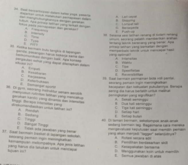 Sast berpartisipasi dalam kelas yoga, peserta
A. Lari cepat
diajarkan untuk mełakukan pernapasan dałam B Skipping
dan mənghubungkannya dengan gerakan
C. Lompat tali
lubuh. Apa prinsip latihan yang terkalt dengan D. Bersepeda
fokus pada pemapasan dan gerakan?
A. Frequency
E Push-up
B. Intensity
C. Time
38. Selama sesi latihan renang d) kolam renang
D. Type
urum, seorang pelatih memberikan arshan
E. FITT
tentang teknik berenang yang benar. Apa
prinsip latihan yang berkaitan dengan
35. Ketika bermain bulu tangkis di lapangan
memperbaiki teknik untuk mencapai hasil
ganda, pasangan harus bekerja sama dan
yang optimal?
berkomunikasi dengan baik. Apa konsep
A Intensilas
pergaulan sehat yang dapat diterapkan dalam C. Tipe
situasi ini?
B. Wakdu
D. Spesifisitas
A. Empati B. Kesabaran
E. Reversibilitas
C. Kerjasama
39. Saat bermain permainan bola voli pantai.
D. Keterbukaan
seorang pemain ingin meningkatkan
E. Semangat sportif
kecepatan dan kekuatan pukulannya. Berapa
36. Di gym, seorang instruktur senam aerobik
sering dia harus berlatih untuk melihat
menyusun rutinitas latihan yang mencakup
peningkatan yang signifikan?
gerakan kardio yang dinamis dan intensitas
A. Sekali seminggu
tinggi. Berapa intensitas yang
B. Dua kali seminggu
direkomendasikan untuk tatihan ini?
C. Tiga kali seminggu
A. Rendah
D. Setiap hari
B. Sedang
E. Setiap bulan
C. Tinggi
40. Di taman bermain, sekelompok anak-anak
D. Sangat Tinggi sedang bermain tag. Bagaimana cara mereka
E. Tidak ada jawaban yang benar
mengevaluasi keputusan saat memilih pemain
yang akan menjadi 'tagger' selanjutnya?
37. Saat bermain basket di lapangan sekolah,
A Rotasi secara adil
seorang pemain ingin meningkatkan B. Pemilihan berdasarkan skill
kemampuan melompatnya. Apa jenis latihan
yang harus dia lakukan untuk mencapai C. Kesepakatan bersama
tujuan ini? D. Menggunakan koin untuk memilih
E. Semua jawaban di atas