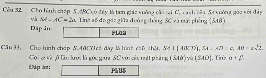 Cho hình chóp S. ABC có đáy là tam giác vuông cân tại C, cạnh bên S4 vuông góc với đáy 
và SA=AC=2a v. Tính số đo góc giữa đường thắng SC và mặt phẳng (SAB)
Đáp án: □ PLUS 
Câu 33. Cho hình chóp S. ABCDcó đáy là hình chữ nhật, SA⊥ (ABCD), SA=AD=a, AB=asqrt(2). 
Gọi α và β lần lượt là góc giữa SC với các mặt phẳng (SAB) và (SAD) Tính alpha +beta. 
Đáp án: □  □ PLUS