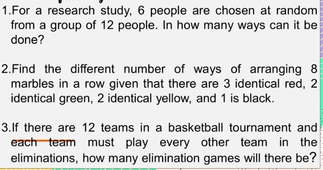 For a research study, 6 people are chosen at random 
from a group of 12 people. In how many ways can it be 
done? 
2.Find the different number of ways of arranging 8
marbles in a row given that there are 3 identical red, 2
identical green, 2 identical yellow, and 1 is black. 
3.If there are 12 teams in a basketball tournament and 
each team must play every other team in the 
eliminations, how many elimination games will there be?