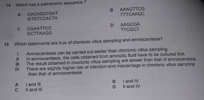 Which has a palindromic sequence ?
A CACAGGTGAT B AAAGTTCG
GTGTCCACTA TTTCAAGC
C CGAATTCC D AAGCGA
GCTTAAGG TTCGCT
15 Which statements are true of chorionic villus sampling and amniocentesis?
I Amniocentesis can be carried out earlier than chorionic villus sampling.
Ⅱ In amniocentesis, the cells obtained from amniotic fluid have to be cultured first.
III The result obtained in chorionic villus sampling are slower than that of amniocentesis
IV There are slightly higher risk of infection and miscarriage in chorionic villus sampling
than that of amniocentesis.
A I and III B I and IV
C II and III D II and IV