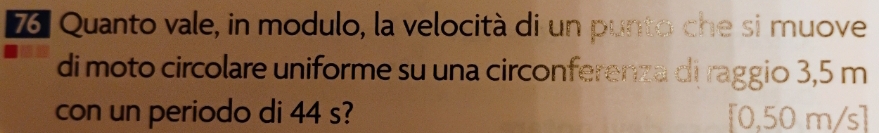 Quanto vale, in modulo, la velocità di un punto che si muove 
di moto circolare uniforme su una circonferenza di raggio 3,5 m
con un periodo di 44 s? [0,50 m/s]