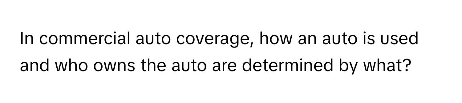 In commercial auto coverage, how an auto is used and who owns the auto are determined by what?