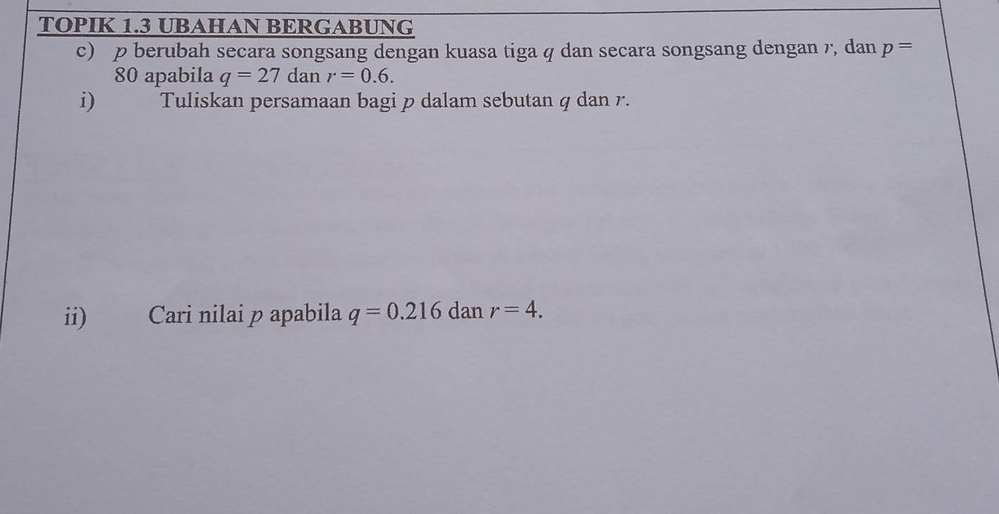 TOPIK 1.3 UBAHAN BERGABUNG 
c) p berubah secara songsang dengan kuasa tiga q dan secara songsang dengan 7, dan p=
80 apabila q=27 dan r=0.6. 
i) Tuliskan persamaan bagi p dalam sebutan q dan r. 
ii) Cari nilai p apabila q=0.216 dan r=4.