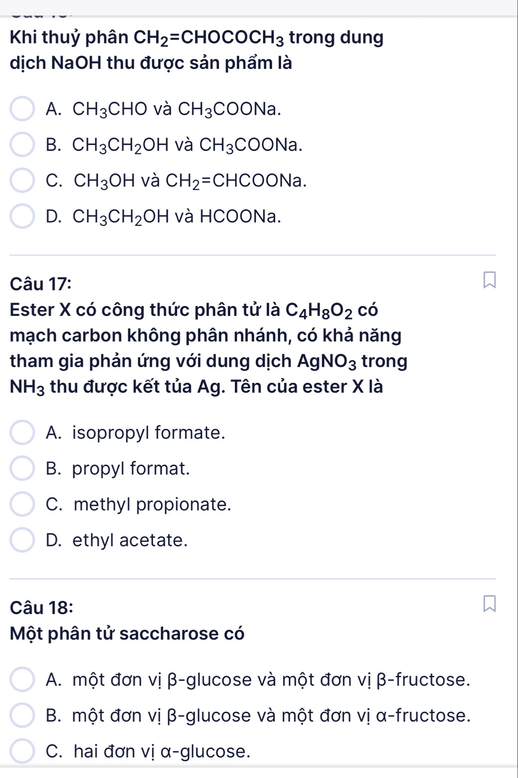 Khi thuỷ phân CH_2=CHOCOCH_3 trong dung
dịch NaOH thu được sản phẩm là
A. CH_3CHO và CH_3COONa.
B. CH_3CH_2OH và CH_3COONa.
C. CH_3OH và CH_2=CHCOONa.
D. CH_3CH_2OH và HCOONa.
Câu 17:
Ester X có công thức phân tử là C_4H_8O_2cdot 0
mạch carbon không phân nhánh, có khả năng
tham gia phản ứng với dung dịch AgNO_3 trong
NH_3 thu được kết tủa Ag. Tên của ester X là
A. isopropyl formate.
B. propyl format.
C. methyl propionate.
D. ethyl acetate.
Câu 18:
Một phân tử saccharose có
A. một đơn vị β -glucose và một đơn vị β -fructose.
B. một đơn vị β -glucose và một đơn vị α -fructose.
C. hai đơn vị α -glucose.