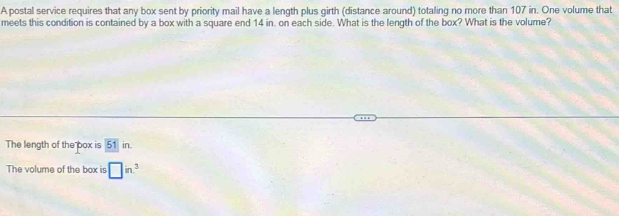 A postal service requires that any box sent by priority mail have a length plus girth (distance around) totaling no more than 107 in. One volume that 
meets this condition is contained by a box with a square end 14 in. on each side. What is the length of the box? What is the volume? 
The length of the box is 51 in. 
The volume of the box is □ in.^3