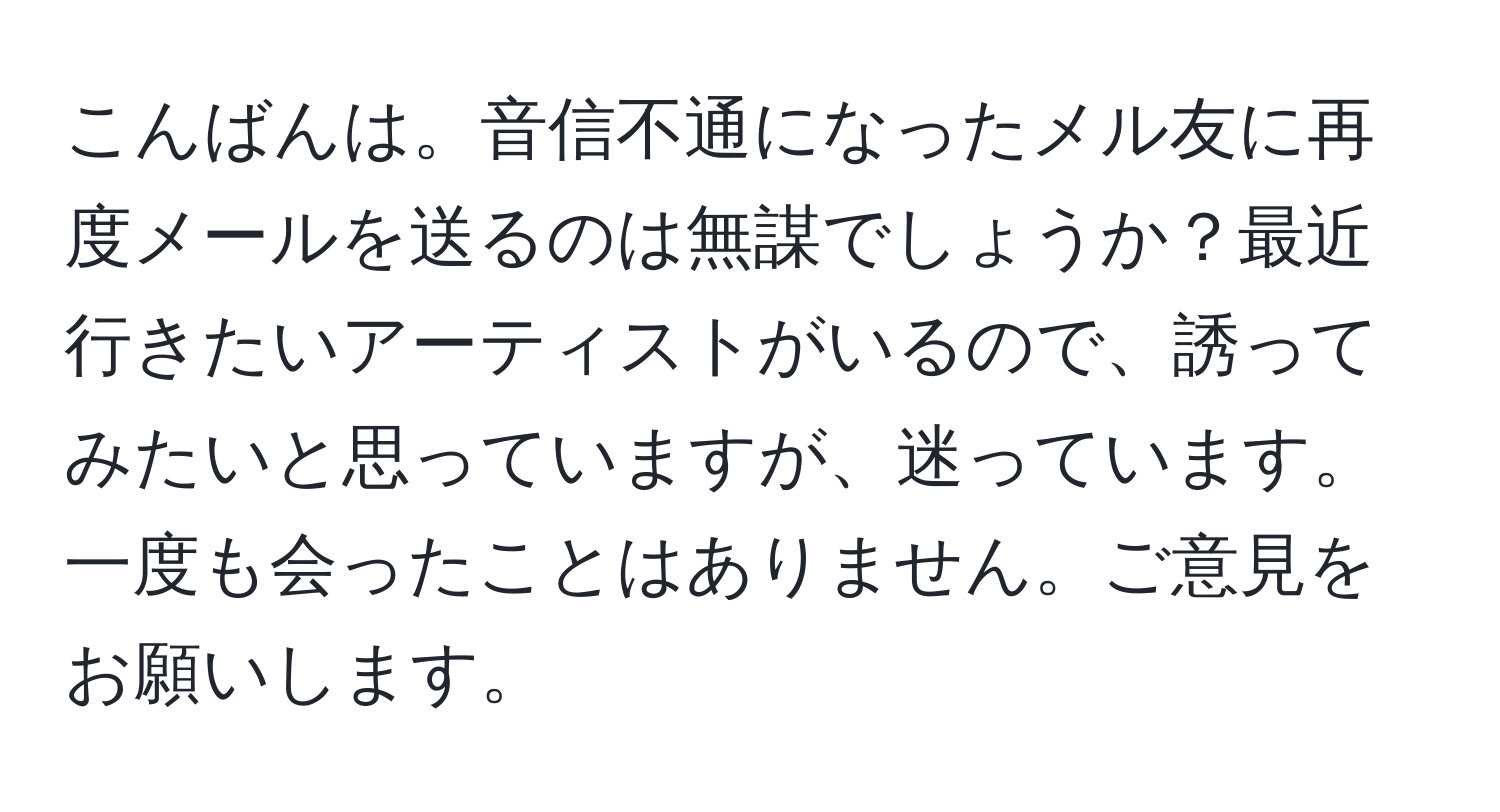 こんばんは。音信不通になったメル友に再度メールを送るのは無謀でしょうか？最近行きたいアーティストがいるので、誘ってみたいと思っていますが、迷っています。一度も会ったことはありません。ご意見をお願いします。