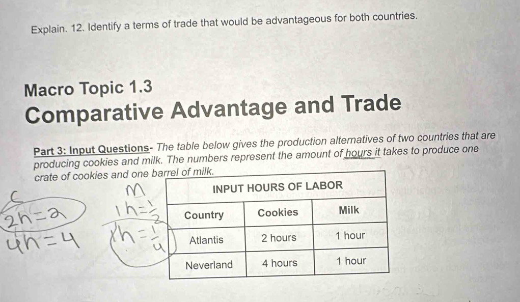 Explain. 12. Identify a terms of trade that would be advantageous for both countries. 
Macro Topic 1.3 
Comparative Advantage and Trade 
Part 3: Input Questions- The table below gives the production alternatives of two countries that are 
producing cookies and milk. The numbers represent the amount of hours it takes to produce one 
crate of cookies and one