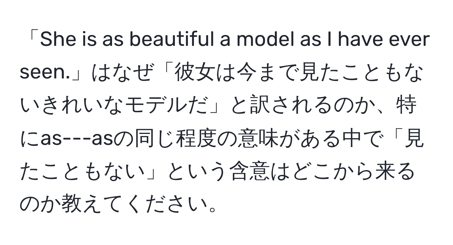 「She is as beautiful a model as I have ever seen.」はなぜ「彼女は今まで見たこともないきれいなモデルだ」と訳されるのか、特にas---asの同じ程度の意味がある中で「見たこともない」という含意はどこから来るのか教えてください。