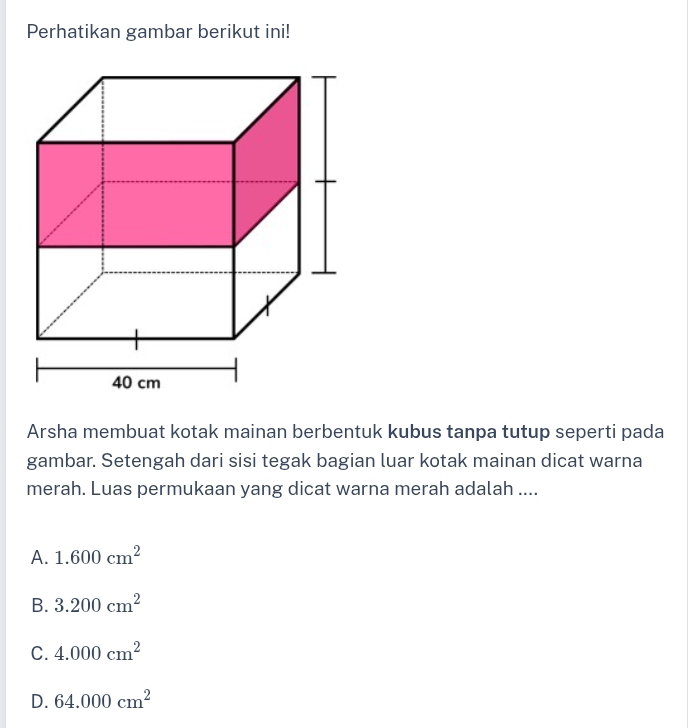 Perhatikan gambar berikut ini!
Arsha membuat kotak mainan berbentuk kubus tanpa tutup seperti pada
gambar. Setengah dari sisi tegak bagian luar kotak mainan dicat warna
merah. Luas permukaan yang dicat warna merah adalah ....
A. 1.600cm^2
B. 3.200cm^2
C. 4.000cm^2
D. 64.000cm^2