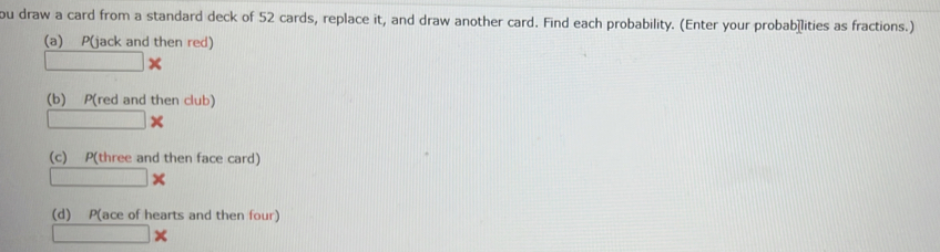 ou draw a card from a standard deck of 52 cards, replace it, and draw another card. Find each probability. (Enter your probab≌lities as fractions.) 
(a) P(jack and then red)
□ *
(b) P(red and then club)
□ x
(c) P(three and then face card)
□ *
(d) P(ace of hearts and then four)
□ *