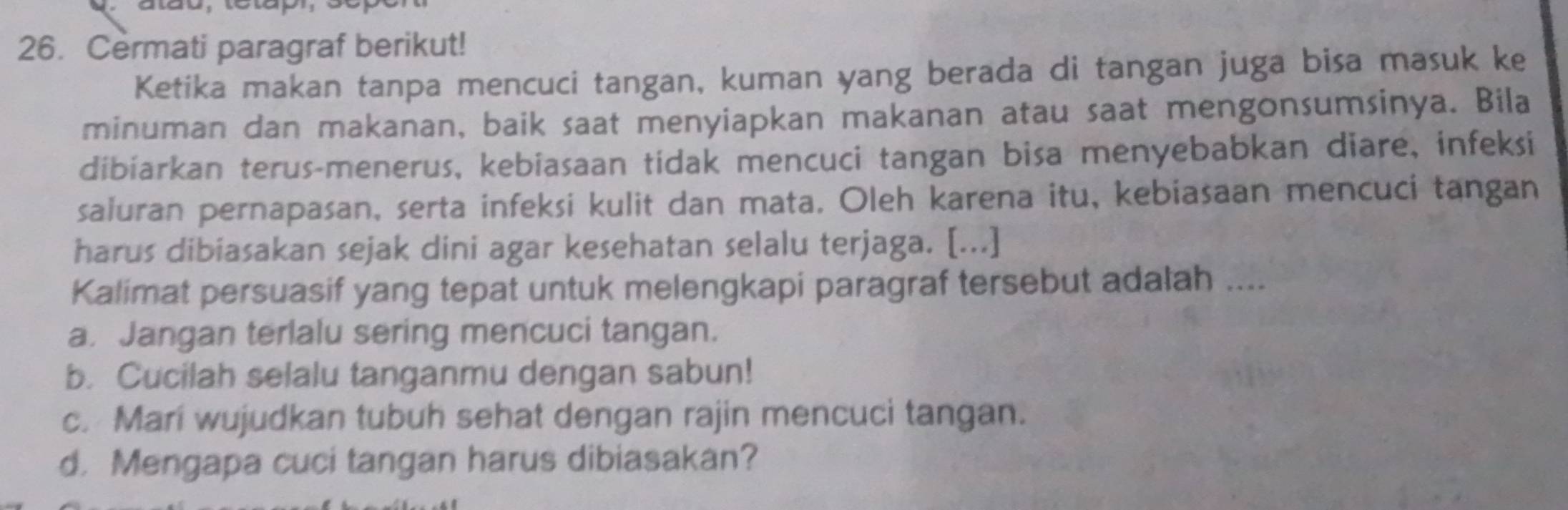 Cermati paragraf berikut!
Ketika makan tanpa mencuci tangan, kuman yang berada di tangan juga bisa masuk ke
minuman dan makanan, baik saat menyiapkan makanan atau saat mengonsumsinya. Bila
dibiarkan terus-menerus, kebiasaan tidak mencuci tangan bisa menyebabkan diare, infeksi
saluran pernapasan, serta infeksi kulit dan mata. Oleh karena itu, kebiasaan mencuci tangan
harus dibiasakan sejak dini agar kesehatan selalu terjaga. [...]
Kalimat persuasif yang tepat untuk melengkapi paragraf tersebut adalah ....
a. Jangan terlalu sering mencuci tangan.
b. Cucilah selalu tanganmu dengan sabun!
c. Mari wujudkan tubuh sehat dengan rajin mencuci tangan.
d. Mengapa cuci tangan harus dibiasakan?