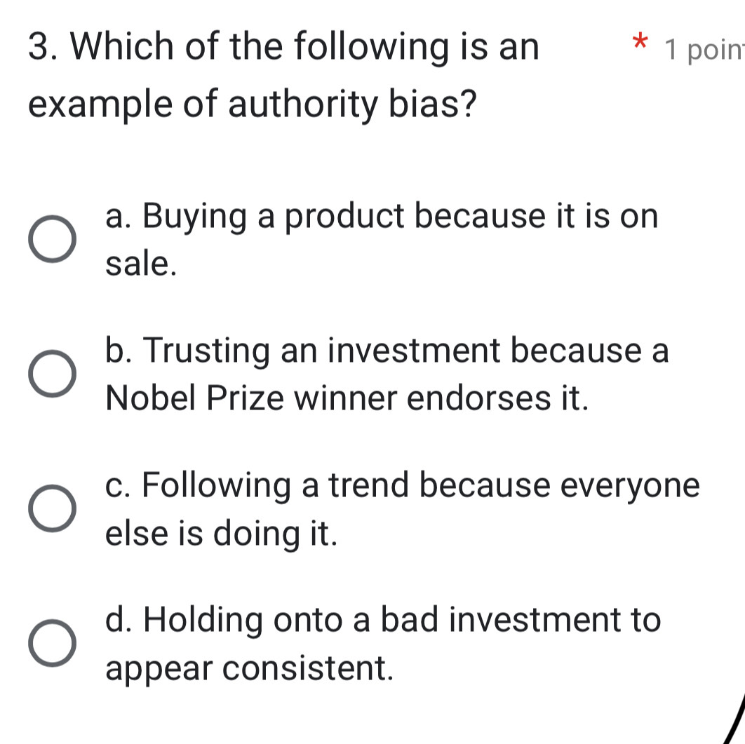 Which of the following is an * 1 poin
example of authority bias?
a. Buying a product because it is on
sale.
b. Trusting an investment because a
Nobel Prize winner endorses it.
c. Following a trend because everyone
else is doing it.
d. Holding onto a bad investment to
appear consistent.