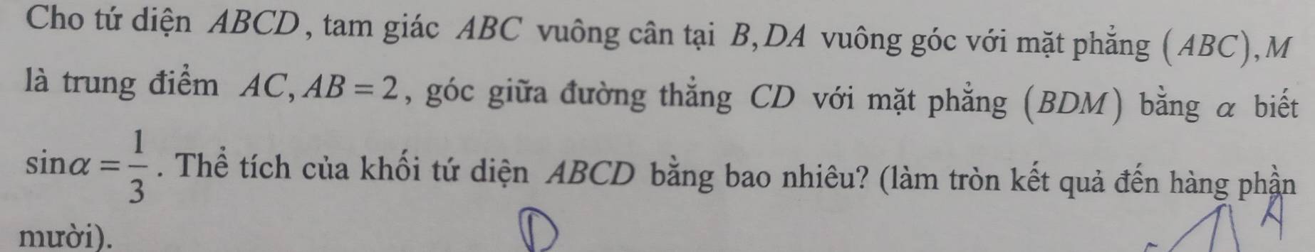 Cho tứ diện ABCD, tam giác ABC vuông cân tại B,DA vuông góc với mặt phẳng (ABC),M 
là trung điểm AC, AB=2 , góc giữa đường thẳng CD với mặt phẳng (BDM) bằng α biết
sin alpha = 1/3 . Thể tích của khối tứ diện ABCD bằng bao nhiêu? (làm tròn kết quả đến hàng phần 
mười).