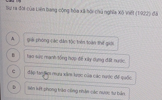 Sự ra đời của Liên bang cộng hòa xã hội chủ nghĩa Xộ Viết (1922) đã
A giải phóng các dân tộc trên toàn thế giới.
B tạo sức mạnh tổng hợp để xây dựng đất nước.
C đập tanjầm mưu xâm lược của các nước để quốc
D liên kết phong trào công nhân các nược tư bản