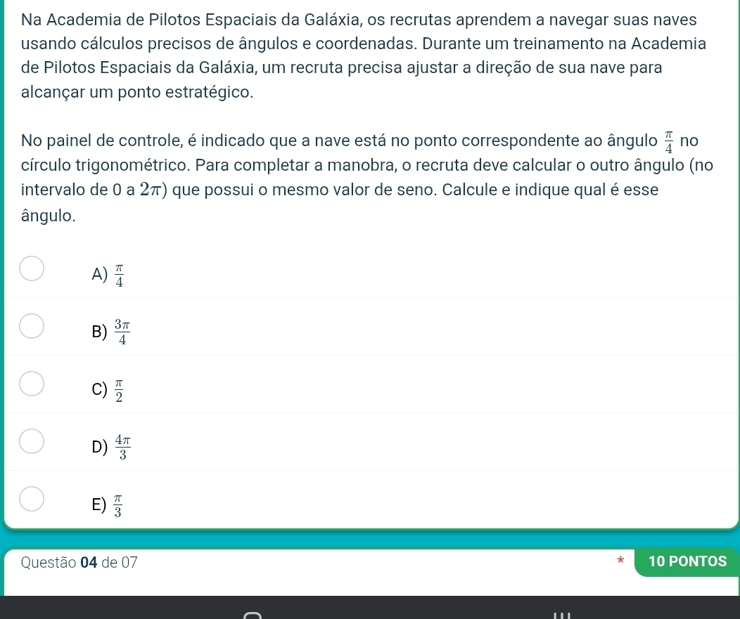 Na Academia de Pilotos Espaciais da Galáxia, os recrutas aprendem a navegar suas naves
usando cálculos precisos de ângulos e coordenadas. Durante um treinamento na Academia
de Pilotos Espaciais da Galáxia, um recruta precisa ajustar a direção de sua nave para
alcançar um ponto estratégico.
No painel de controle, é indicado que a nave está no ponto correspondente ao ângulo  π /4  no
círculo trigonométrico. Para completar a manobra, o recruta deve calcular o outro ângulo (no
intervalo de 0 a 2π) que possui o mesmo valor de seno. Calcule e indique qual é esse
ângulo.
A)  π /4 
B)  3π /4 
C)  π /2 
D)  4π /3 
E)  π /3 
Questão 04 de 07 * 10 PONTOS