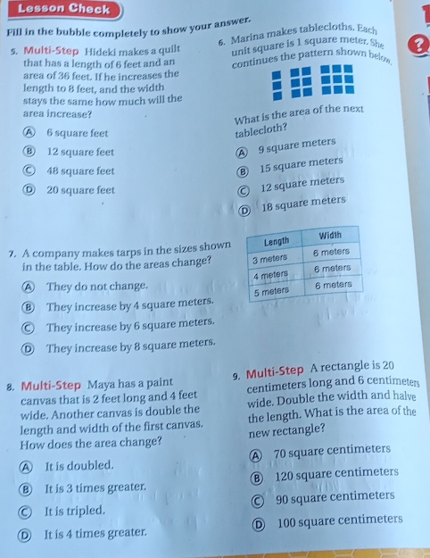 Lesson Check
Fill in the bubble completely to show your answer.
6. Marina makes tablecloths. Each
s. Multi-Step Hideki makes a quilt unit square is 1 square meter. She ?
that has a length of 6 feet and an
area of 36 feet. If he increases the continues the pattern shown helow
length to 8 feet, and the width
stays the same how much will the
area increase?
What is the area of the next
Ⓐ 6 square feet
tablecloth?
⑧ 12 square feet
A 9 square meters
© 48 square feet
⑧ 15 square meters
Ⓓ 20 square feet
12 square meters
D 18 square meters
7. A company makes tarps in the sizes shown
in the table. How do the areas change?
Ⓐ They do not change. 
⑧ They increase by 4 square meters.
Ⓒ They increase by 6 square meters.
Ⓓ They increase by 8 square meters.
8. Multi-Step Maya has a paint 9. Multi-Step A rectangle is 20
canvas that is 2 feet long and 4 feet centimeters long and 6 centimeters
wide. Another canvas is double the wide. Double the width and halve
length and width of the first canvas. the length. What is the area of the
How does the area change? new rectangle?
A It is doubled. Ⓐ 70 square centimeters
⑧ It is 3 times greater. ⑧ 120 square centimeters
Ⓒ It is tripled. Ⓒ 90 square centimeters
Ⓓ It is 4 times greater. D 100 square centimeters