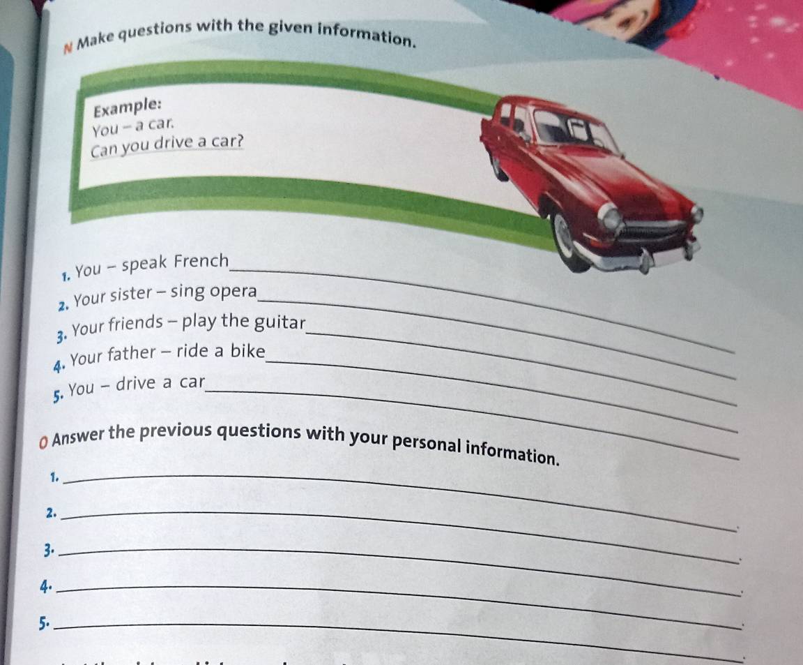 Make questions with the given information. 
Example: 
You - a car. 
Can you drive a car? 
1. You - speak French_ 
2. Your sister - sing opera_ 
3. Your friends - play the guitar_ 
4. Your father - ride a bike_ 
5. You - drive a car_ 
_ 
0 Answer the previous questions with your personal information. 
1. 
2. 
_ 
. 
3._ 
. 
4._ 
5._ 
、