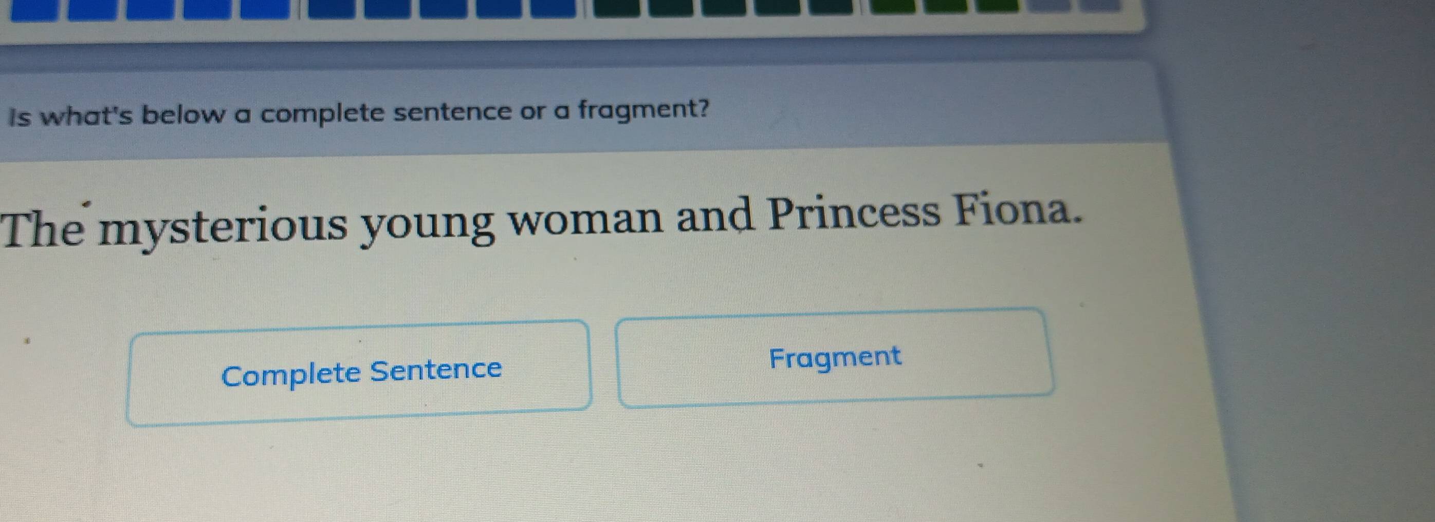 Is what's below a complete sentence or a fragment? 
The mysterious young woman and Princess Fiona. 
Complete Sentence Fragment