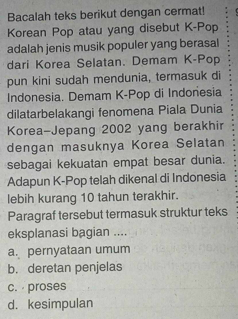 Bacalah teks berikut dengan cermat!
Korean Pop atau yang disebut K-Pop
adalah jenis musik populer yang berasal
dari Korea Selatan. Demam K-Pop
pun kini sudah mendunia, termasuk di
Indonesia. Demam K-Pop di Indonesia
dilatarbelakangi fenomena Piala Dunia
Korea-Jepang 2002 yang berakhir
dengan masuknya Korea Selatan
sebagai kekuatan empat besar dunia.
Adapun K-Pop telah dikenal di Indonesia
lebih kurang 10 tahun terakhir.
Paragraf tersebut termasuk struktur teks
eksplanasi bagian ....
a. pernyataan umum
b. deretan penjelas
c. proses
d. kesimpulan