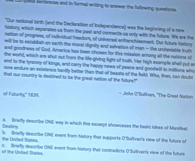 compiele senfences and in formal writing to answer the following questions. 
"Our national birth (and the Declaration of Independence) was the beginning of a new 
history, which separates us from the past and connects us only with the future. We are the 
nation of progress, of individual freedom, of universal enfranchisement. Our future history 
will be to establish on earth the moral dignity and salvation of man — the undeniable truth 
and goodness of God. America has been chosen for this mission among all the nations of 
the world, which are shut out from the life-giving light of truth. Her high example shall put an 
end to the tyranny of kings, and carry the happy news of peace and goodwill to millions who 
now endure an existence hardly better than that of beasts of the field. Who, then, can doubt 
that our country is destined to be the great nation of the future?" 
of Futurity," 1839. 
- John O'Sullivan, 'The Great Nation 
a. Briefly describe ONE way in which this excerpt showcases the basic ideas of Manifest 
Destiny. 
b. Briefly describe ONE event from history that supports O'Sullivan's view of the future of 
the United States. 
c. Briefly describe ONE event from history that contradicts O'Sullivan's view of the future 
of the United States.