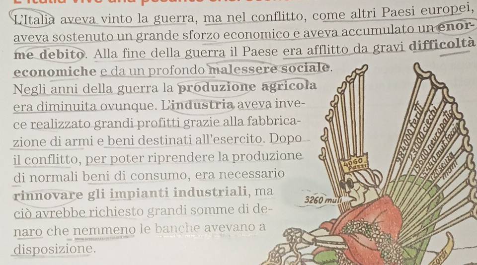 L'Italia aveva vinto la guerra, ma nel conflitto, come altri Paesi europei, 
aveva sostenuto un grande sforzo economico e aveva accumulato un enor 
me debito. Alla fine della guerra il Paese era afflitto da gravi difficoltà 
economiche e da un profondo malessere sociale. 
Negli anni della guerra la produzione agricola 
era diminuita ovunque. Lindustria aveva inve- 
ce realizzato grandi profitti grazie alla fabbrica- 
zione di armi e beni destinati all’esercito. Dopo 
a 
il conflitto, per poter riprendere la produzione
4060
Pazn 
di normali beni di consumo, era necessario 1S
rinnovare gli impianti industriali, ma 3260 muli 
ciò avrebbe richiesto grandi somme di de- 
naro che nemmeno le banche avevano a 
disposizione.