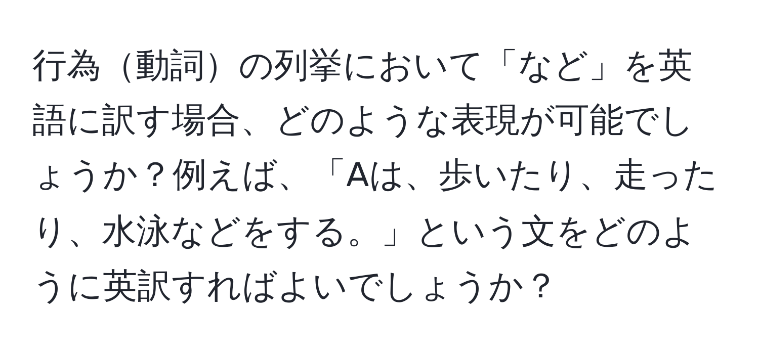 行為動詞の列挙において「など」を英語に訳す場合、どのような表現が可能でしょうか？例えば、「Aは、歩いたり、走ったり、水泳などをする。」という文をどのように英訳すればよいでしょうか？