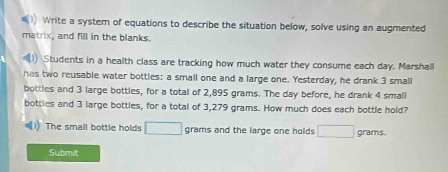 Write a system of equations to describe the situation below, solve using an augmented 
matrix, and fill in the blanks. 
Students in a health class are tracking how much water they consume each day. Marshall 
has two reusable water bottles: a small one and a large one. Yesterday, he drank 3 small 
bottles and 3 large bottles, for a total of 2,895 grams. The day before, he drank 4 small 
bottles and 3 large bottles, for a total of 3,279 grams. How much does each bottle hold? 
The small bottle holds _  grams and the large one holds □ grams. 
Submit