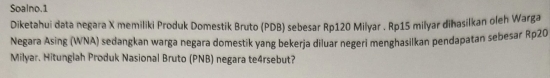 Soalno.1 
Diketahui data negara X memiliki Produk Domestik Bruto (PDB) sebesar Rp120 Milyar . Rp15 milyar dihasilkan oleh Warga 
Negara Asing (WNA) sedangkan warga negara domestik yang bekerja diluar negeri menghasilkan pendapatan sebesar Rp20
Milyar. Hitungiah Produk Nasional Bruto (PNB) negara te4rsebut?