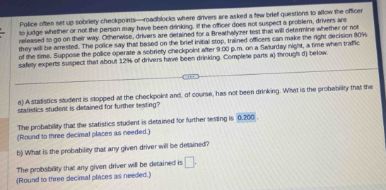 Police often set up sobriety checkpoints—roadblocks where drivers are asked a few brief questions to allow the officer 
to judge whether or not the person may have been drinking. If the officer does not suspect a problem, drivers are 
released to go on their way. Otherwise, drivers are detained for a Breathalyzer test that will determine whether or not 
they will be arrested. The police say that based on the brief initial stop, trained officers can make the right decision 80%
of the time. Suppose the pollice operate a sobriety checkpoint after 9:00 p.m. on a Saturday night, a time when traffic 
safety experts suspect that about 12% of drivers have been drinking. Complete parts a) through d) below. 
a) A statistics student is stopped at the checkpoint and, of course, has not been drinking. What is the probability that the 
statistics student is detained for further testing? 
The probability that the statistics student is detained for further testing is 0.200. 
(Round to three decimal places as needed.) 
b) What is the probability that any given driver will be detained? 
The probability that any given driver will be detained is □. 
(Round to three decimal places as needed.)