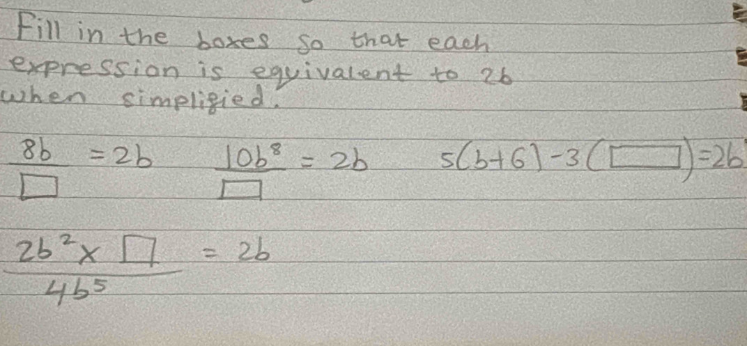 Fill in the boxes so that each 
expression is equivalent to 26
when simpligied.
 8b/□  =2b  10b^8/□  =2b 5(b+6)-3(□ )=2b
 (2b^2* □ )/4b^5 =2b