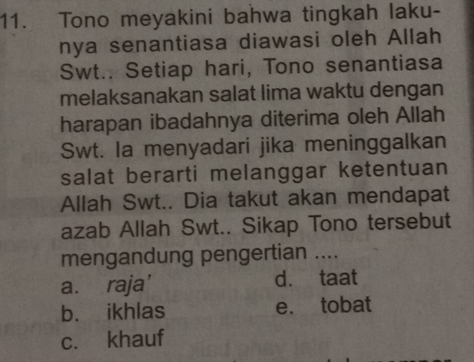 Tono meyakini bahwa tingkah laku-
nya senantiasa diawasi oleh Allah
Swt.. Setiap hari, Tono senantiasa
melaksanakan salat lima waktu dengan
harapan ibadahnya diterima oleh Allah
Swt. Ia menyadari jika meninggalkan
salat berarti melanggar ketentuan
Allah Swt.. Dia takut akan mendapat
azab Allah Swt.. Sikap Tono tersebut
mengandung pengertian ....
a. raja’
d. taat
b. ikhlas e. tobat
c. khauf