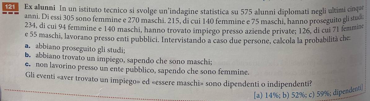 Ex alunni In un istituto tecnico si svolge un’indagine statistica su 575 alunni diplomati negli ultimi cinque
anni. Dí essi 305 sono femmine e 270 maschi. 215, di cui 140 femmine e 75 maschi, hanno proseguito gli studi
234, di cui 94 femmine e 140 maschi, hanno trovato impiego presso aziende private; 126, di cui 71 femmine
e 55 maschi, lavorano presso enti pubblici. Intervistando a caso due persone, calcola la probabilità che:
a. abbiano proseguito gli studi;
b. abbiano trovato un impiego, sapendo che sono maschi;
c. non lavorino presso un ente pubblico, sapendo che sono femmine.
Gli eventi «aver trovato un impiego» ed «essere maschi» sono dipendenti o indipendenti?
[a) 14%; b) 52%; c) 59%; dipendenti]