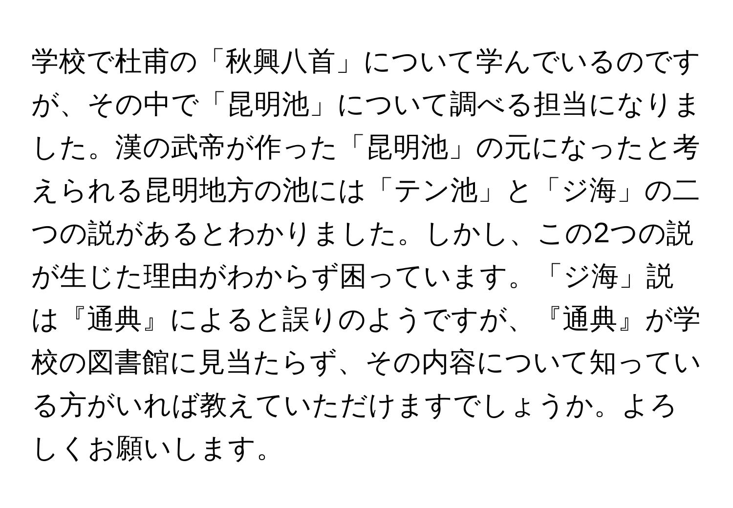 学校で杜甫の「秋興八首」について学んでいるのですが、その中で「昆明池」について調べる担当になりました。漢の武帝が作った「昆明池」の元になったと考えられる昆明地方の池には「テン池」と「ジ海」の二つの説があるとわかりました。しかし、この2つの説が生じた理由がわからず困っています。「ジ海」説は『通典』によると誤りのようですが、『通典』が学校の図書館に見当たらず、その内容について知っている方がいれば教えていただけますでしょうか。よろしくお願いします。