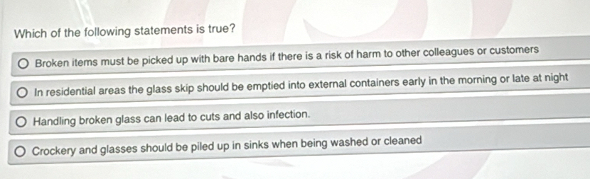 Which of the following statements is true?
Broken items must be picked up with bare hands if there is a risk of harm to other colleagues or customers
In residential areas the glass skip should be emptied into external containers early in the morning or late at night
Handling broken glass can lead to cuts and also infection.
Crockery and glasses should be piled up in sinks when being washed or cleaned