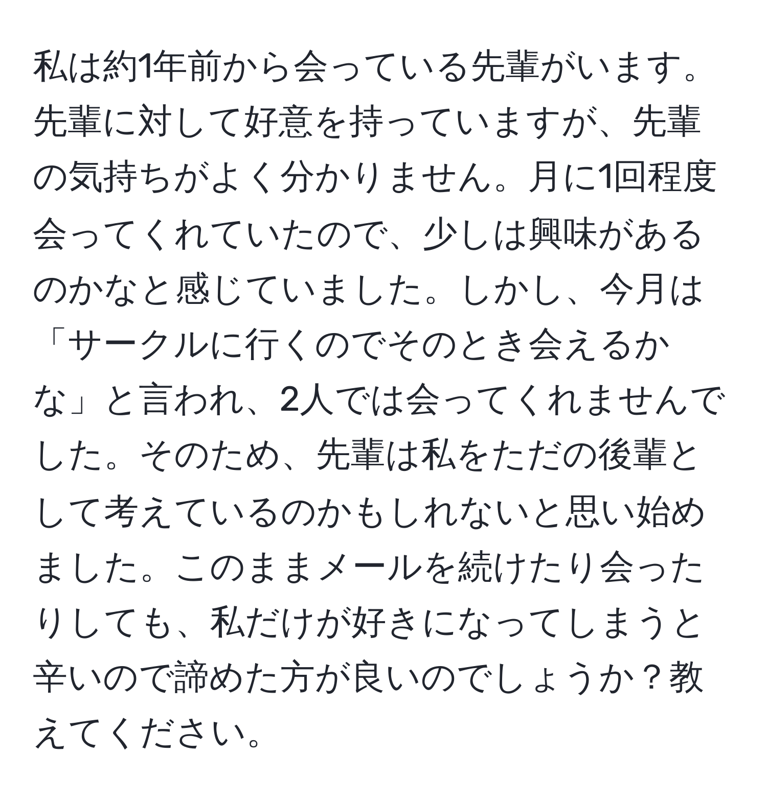 私は約1年前から会っている先輩がいます。先輩に対して好意を持っていますが、先輩の気持ちがよく分かりません。月に1回程度会ってくれていたので、少しは興味があるのかなと感じていました。しかし、今月は「サークルに行くのでそのとき会えるかな」と言われ、2人では会ってくれませんでした。そのため、先輩は私をただの後輩として考えているのかもしれないと思い始めました。このままメールを続けたり会ったりしても、私だけが好きになってしまうと辛いので諦めた方が良いのでしょうか？教えてください。