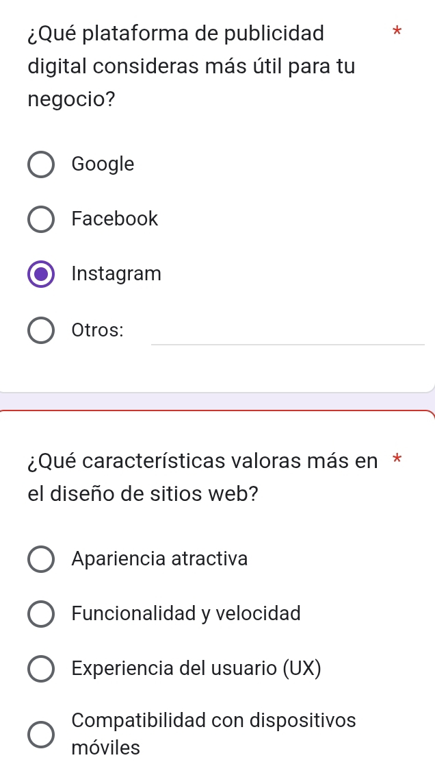 ¿Qué plataforma de publicidad *
digital consideras más útil para tu
negocio?
Google
Facebook
Instagram
_
Otros:
¿Qué características valoras más en*
el diseño de sitios web?
Apariencia atractiva
Funcionalidad y velocidad
Experiencia del usuario (UX)
Compatibilidad con dispositivos
móviles