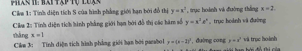 Phan II: bai tạp tụ luạn 
Câu 1: Tính diện tích S của hình phẳng giới hạn bởi đồ thị y=x^2 , trục hoành và đường thắng x=2. 
Câu 2: Tính diện tích hình phẳng giới hạn bởi đồ thị các hàm số y=x^2.e^x , trục hoành và đường 
thằng x=1
Câu 3: Tính diện tích hình phẳng giới hạn bởi parabol y=(x-2)^2 , đường cong y=x^3 và trục hoành 
rợ giới han bởi đồ thị của